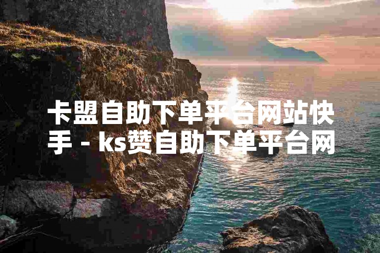 卡盟自助下单平台网站快手 - ks赞自助下单平台网站保障，为您提供快速、便捷的服务体验。