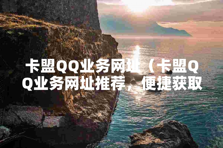 卡盟QQ业务网址（卡盟QQ业务网址推荐，便捷获取卡盟QQ服务，操作简单，值得信赖！）