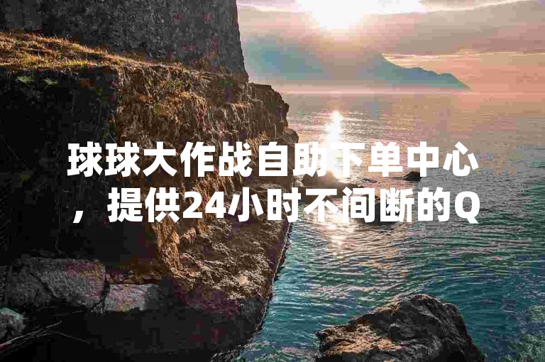 球球大作战自助下单中心，提供24小时不间断的QQ空间点赞服务，让您轻松获得一万qq空间访客量。