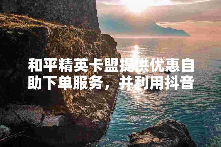 和平精英卡盟提供优惠自助下单服务，并利用抖音流量进行推广。