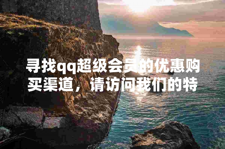 寻找qq超级会员的优惠购买渠道，请访问我们的特惠平台。