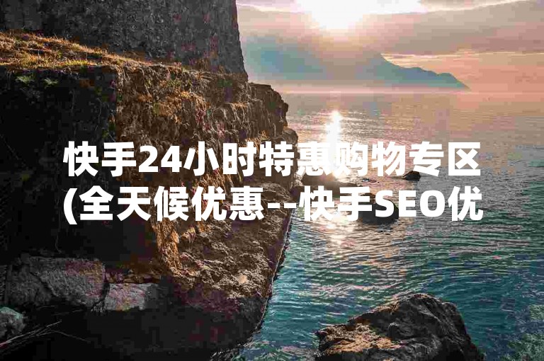 快手24小时特惠购物专区(全天候优惠--快手SEO优化工具)