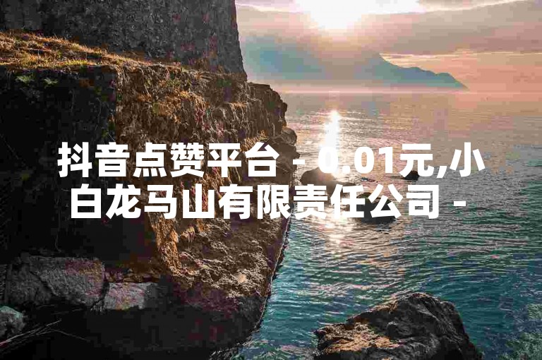 抖音点赞平台 - 0.01元,小白龙马山有限责任公司 - 抖音点赞平台-超值服务低至0.01元！！