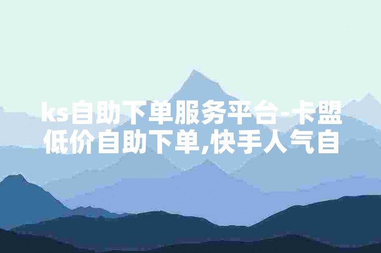 ks自助下单服务平台-卡盟低价自助下单,快手人气自助平台业务下单真人