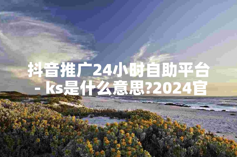 抖音推广24小时自助平台 - ks是什么意思?2024官方紧急辟谣！