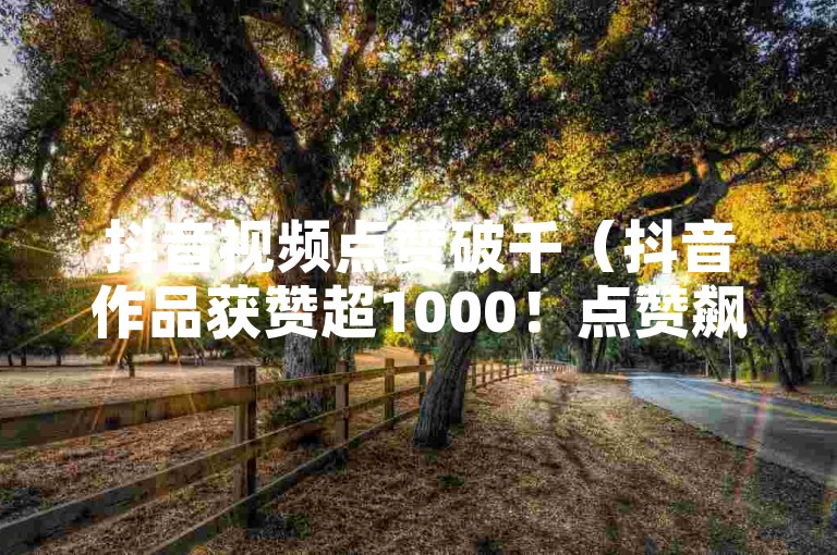 抖音视频点赞破千（抖音作品获赞超1000！点赞飙升，播放量激增）
