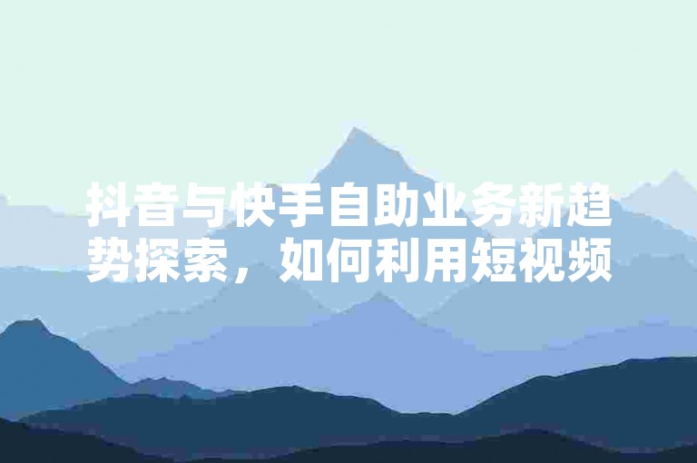 抖音与快手自助业务新趋势探索，如何利用短视频平台实现商业增长？