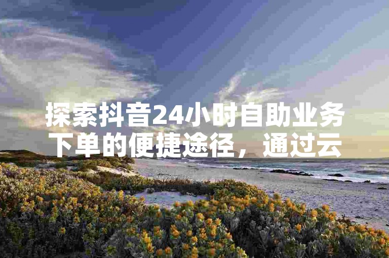 探索抖音24小时自助业务下单的便捷途径，通过云小店实现高效快赞，同时掌握QQ添加陌生人为好友的技巧，让社交互动更加顺畅。