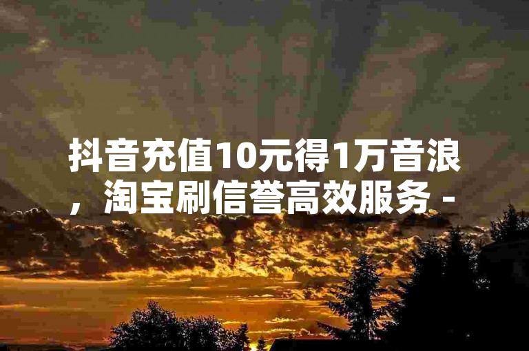 抖音充值10元得1万音浪，淘宝刷信誉高效服务 - 全网最实惠电商辅助登录 - dz优惠活动平台。