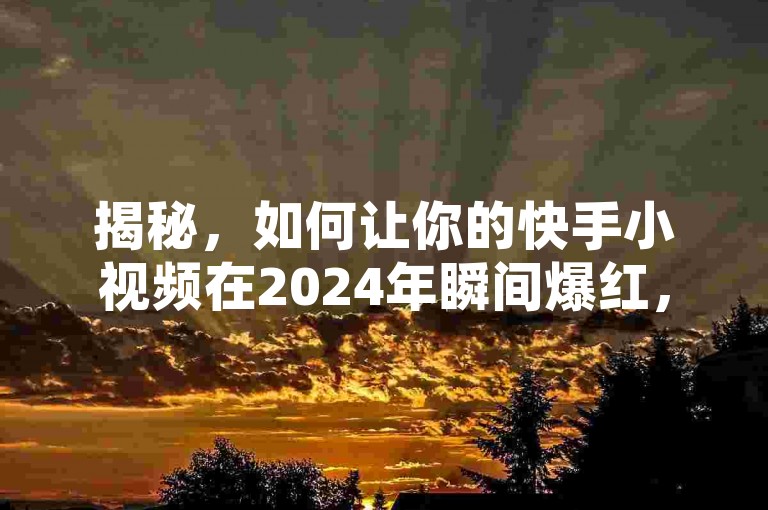 揭秘，如何让你的快手小视频在2024年瞬间爆红，1分钟斩获500个赞！