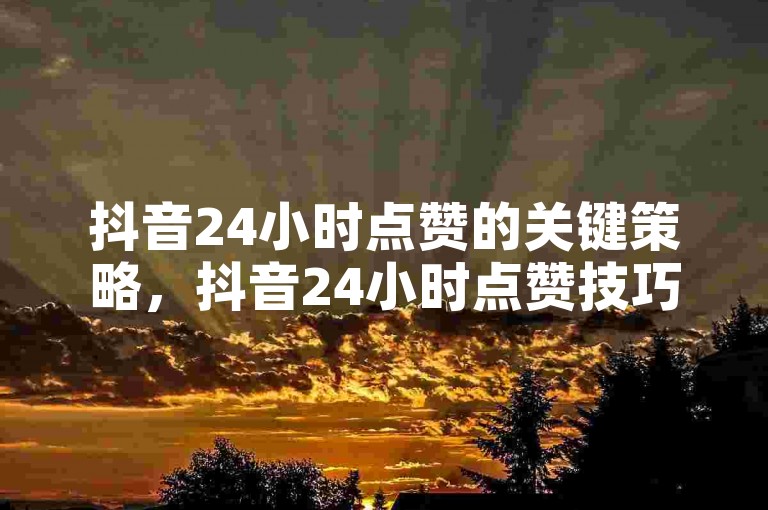 抖音24小时点赞的关键策略，抖音24小时点赞技巧分享！新手必看！