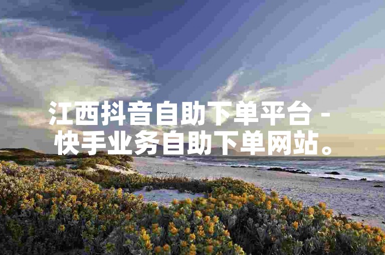 江西抖音自助下单平台 - 快手业务自助下单网站。