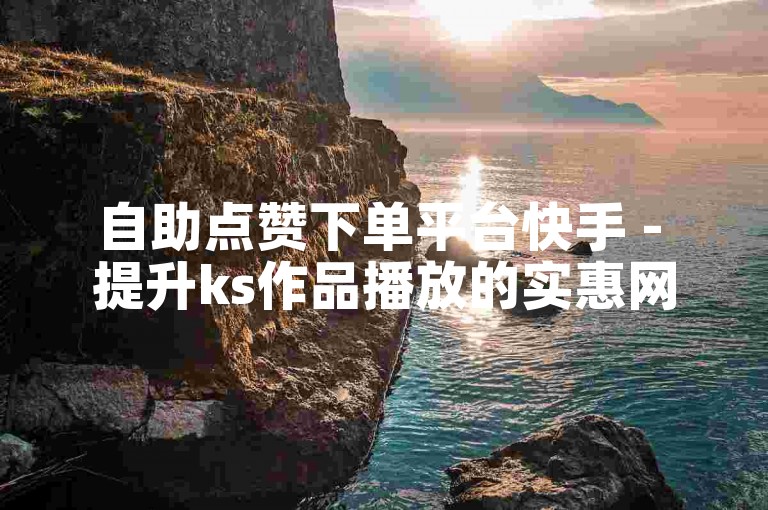 自助点赞下单平台快手 - 提升ks作品播放的实惠网址