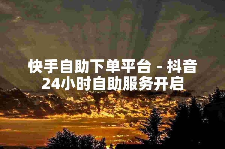 快手自助下单平台 - 抖音24小时自助服务开启