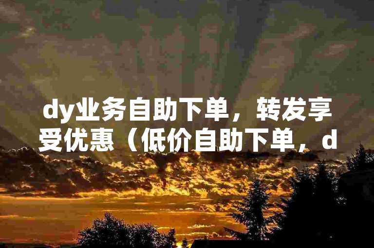 dy业务自助下单，转发享受优惠（低价自助下单，dy业务转发折扣大）