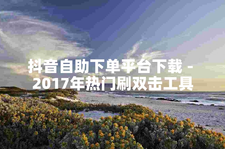 抖音自助下单平台下载 - 2017年热门刷双击工具