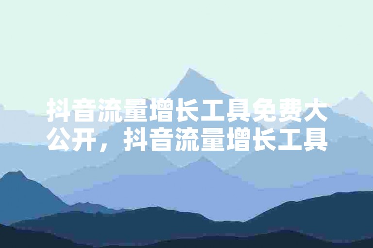 抖音流量增长工具免费大公开，抖音流量增长工具免费体验，助你迅速增加曝光度！！2025必备技巧