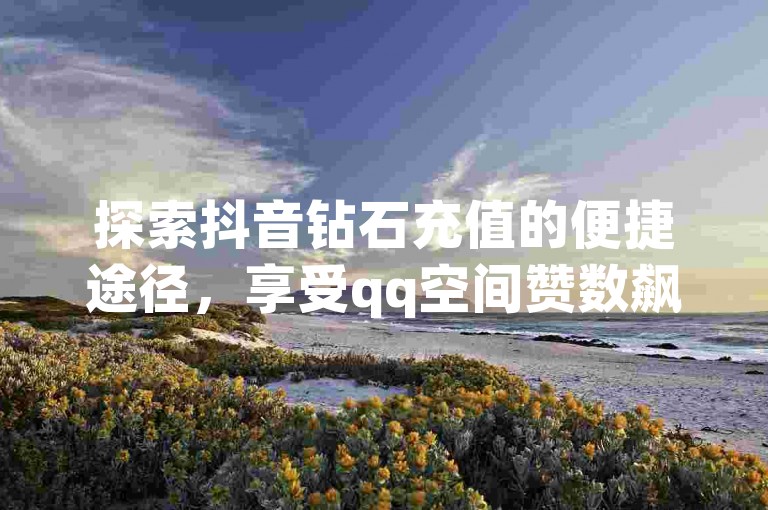 探索抖音钻石充值的便捷途径，享受qq空间赞数飙升的乐趣 - 发现cf小号的安全购买渠道 - 体验抖音充值超值优惠，1元即可获得10钻。