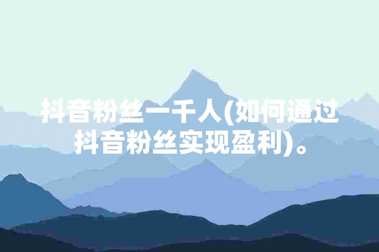 抖音粉丝一千人(如何通过抖音粉丝实现盈利)。
