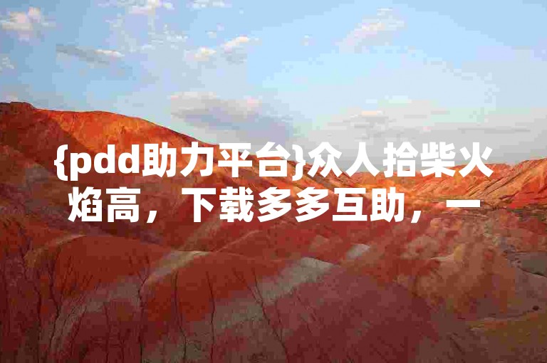 {pdd助力平台}众人拾柴火焰高，下载多多互助，一起助力享优惠！