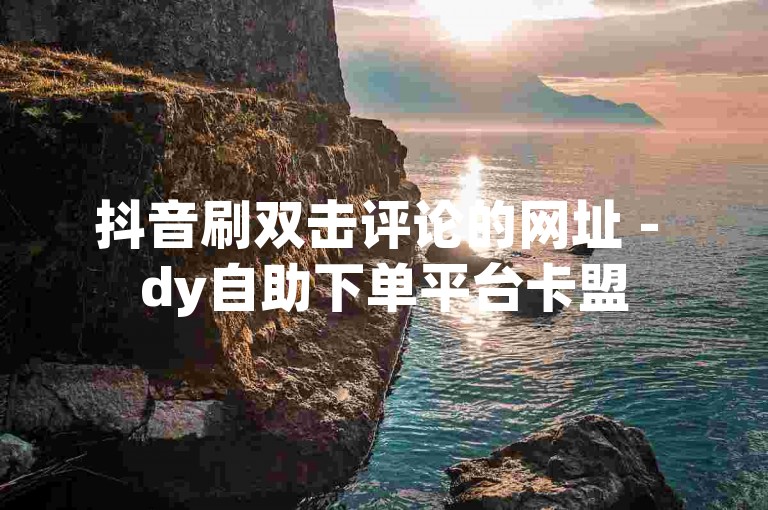 抖音刷双击评论的网址 - dy自助下单平台卡盟