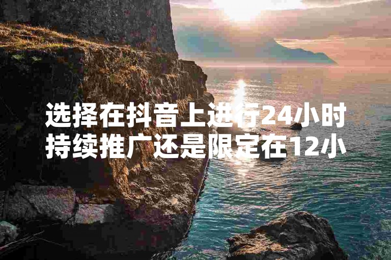 选择在抖音上进行24小时持续推广还是限定在12小时内集中投放，取决于您的营销目标和受众活跃时段。
