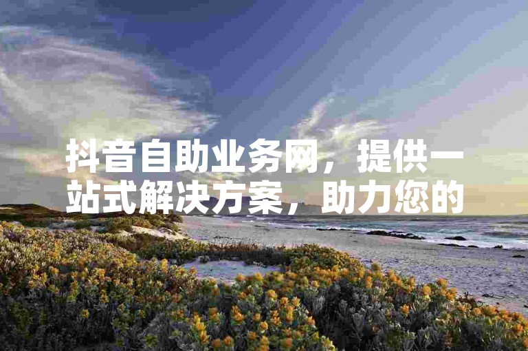 抖音自助业务网，提供一站式解决方案，助力您的品牌在社交媒体上迅速崛起。