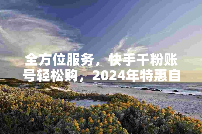 全方位服务，快手千粉账号轻松购，2024年特惠自助下单平台。