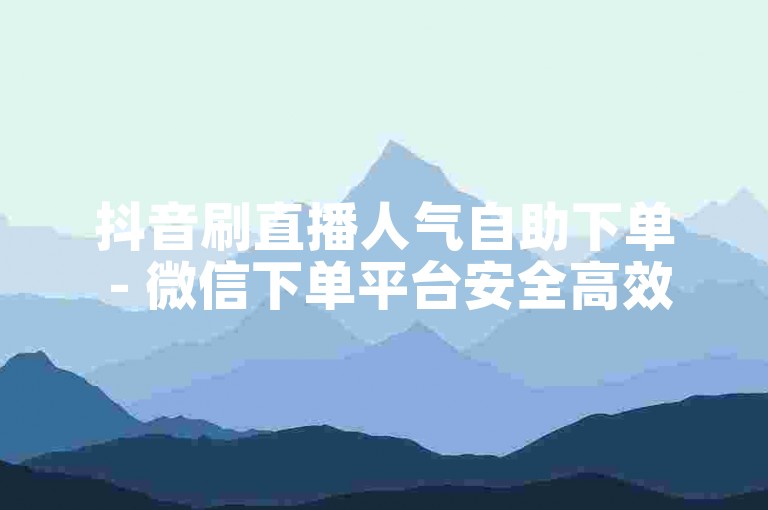 抖音刷直播人气自助下单 - 微信下单平台安全高效