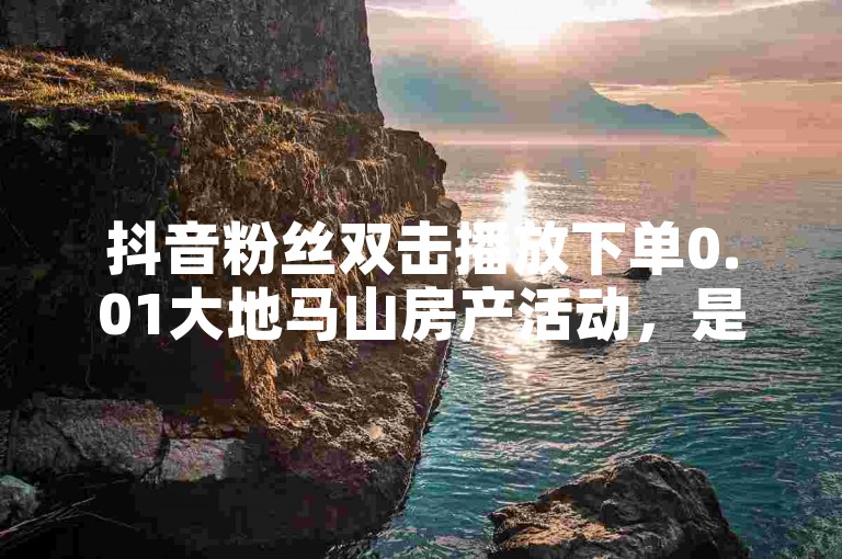 抖音粉丝双击播放下单0.01大地马山房产活动，是吸引新人参与的绝佳机会。