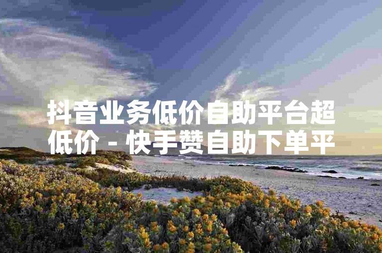 抖音业务低价自助平台超低价 - 快手赞自助下单平台，探索互联网营销新途径，轻松实现社交媒体影响力的飞跃。