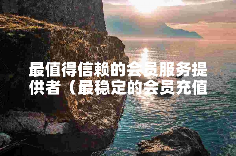 最值得信赖的会员服务提供者（最稳定的会员充值平台）。