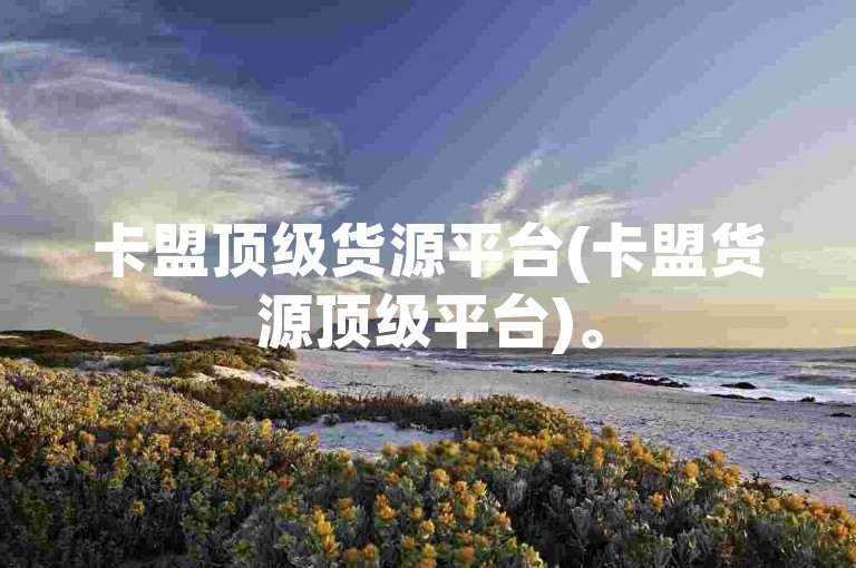 卡盟顶级货源平台(卡盟货源顶级平台)。
