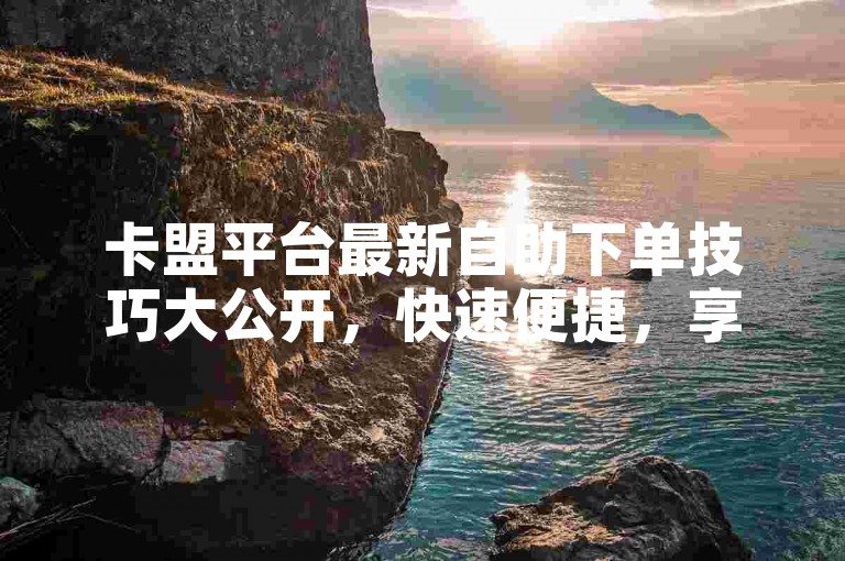 卡盟平台最新自助下单技巧大公开，快速便捷，享受低价服务！2024必备知识。