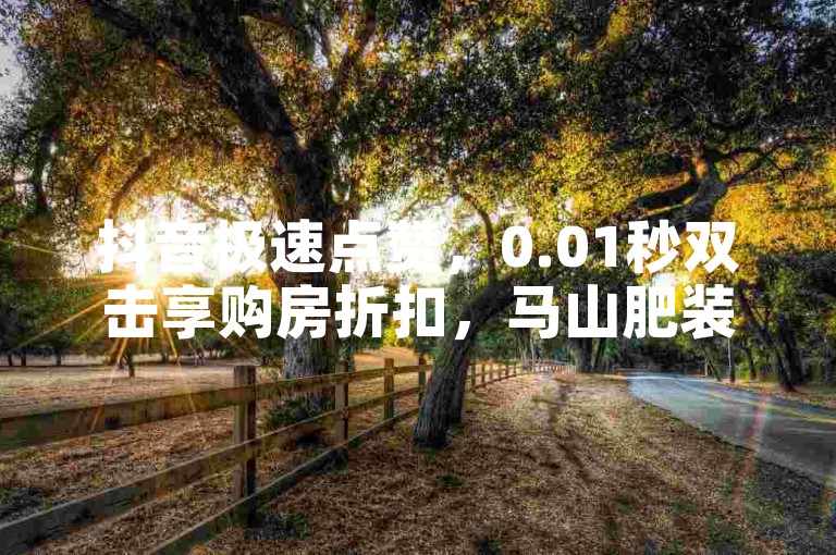 抖音极速点赞，0.01秒双击享购房折扣，马山肥装修特惠，新用户专享福利！