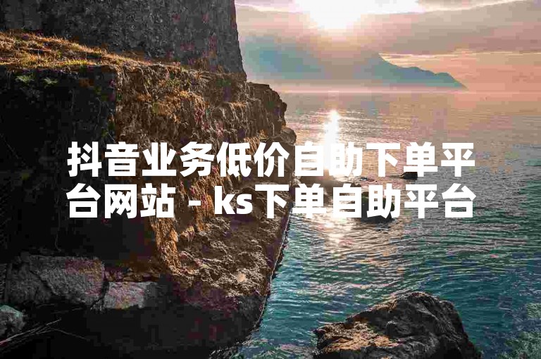 抖音业务低价自助下单平台网站 - ks下单自助平台官网下载
