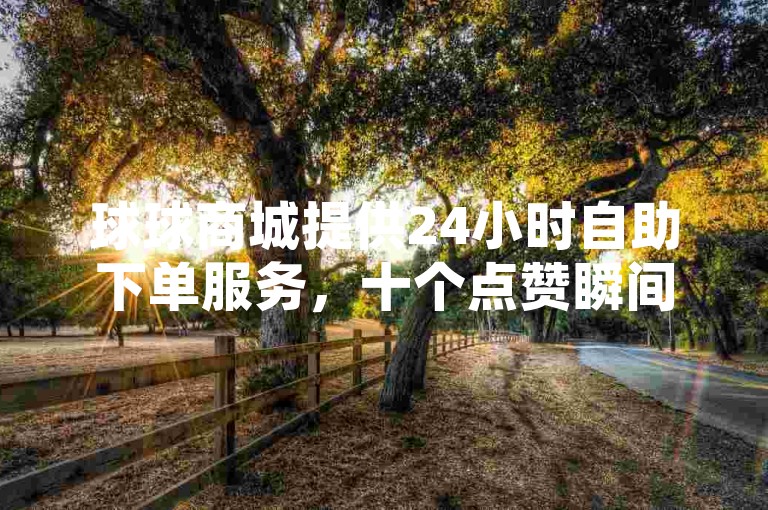 球球商城提供24小时自助下单服务，十个点赞瞬间到账。
