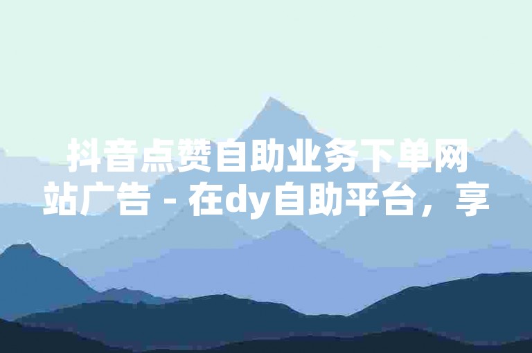 抖音点赞自助业务下单网站广告 - 在dy自助平台，享受最经济的小时计费服务。