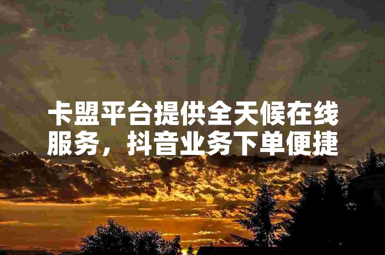 卡盟平台提供全天候在线服务，抖音业务下单便捷且完全免费。
