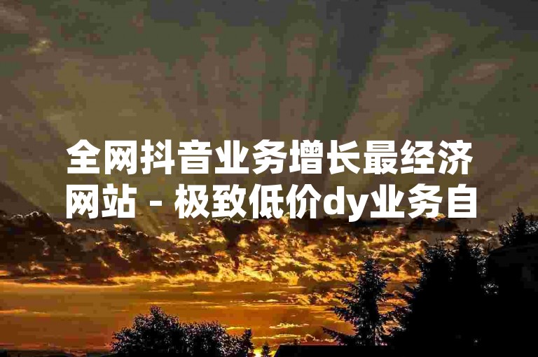 全网抖音业务增长最经济网站 - 极致低价dy业务自助下单平台蚂蚁