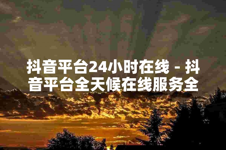 抖音平台24小时在线 - 抖音平台全天候在线服务全面升级！