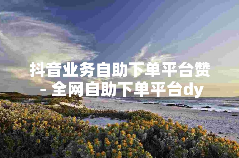 抖音业务自助下单平台赞 - 全网自助下单平台dy
