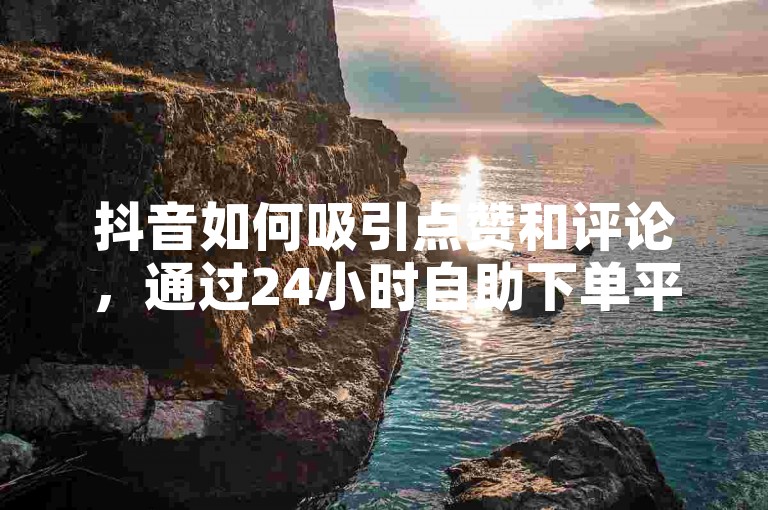 抖音如何吸引点赞和评论，通过24小时自助下单平台ks获取粉丝关注并提升互动率。
