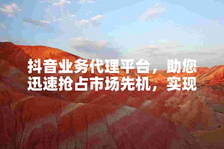抖音业务代理平台，助您迅速抢占市场先机，实现商业价值的飞跃。