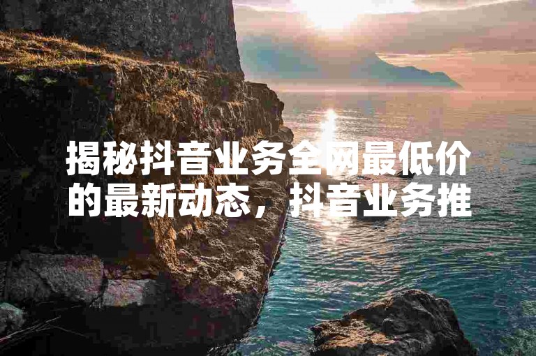 揭秘抖音业务全网最低价的最新动态，抖音业务推出限时抢购活动，享受全网最低价优惠！2024年必备技巧。