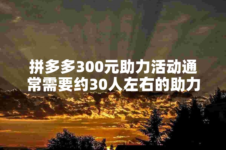 拼多多300元助力活动通常需要约30人左右的助力才能成功。
