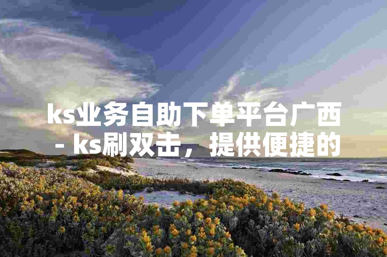 ks业务自助下单平台广西 - ks刷双击，提供便捷的在线服务，助力用户轻松提升社交媒体互动。