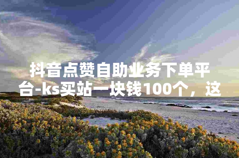 抖音点赞自助业务下单平台-ks买站一块钱100个，这种服务通常不被官方认可，可能会违反平台规定。