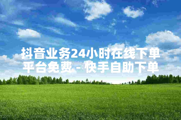 抖音业务24小时在线下单平台免费 - 快手自助下单平台山东