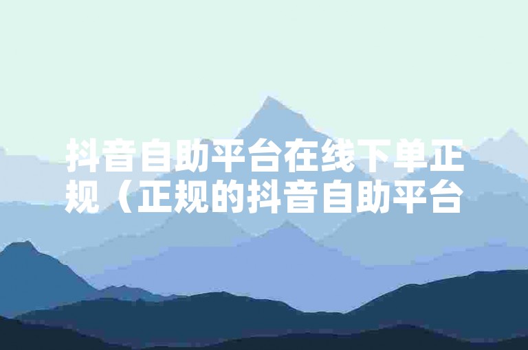 抖音自助平台在线下单正规（正规的抖音自助平台，在线下单更便捷）